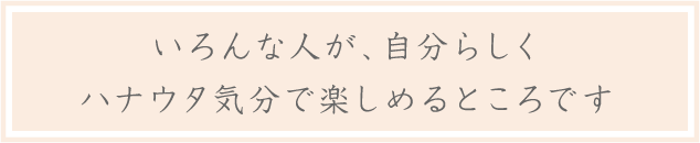 いろんな人が、自分らしくハナウタ気分で楽しめるところです